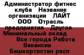 Администратор фитнес-клуба › Название организации ­ ЛАЙТ, ООО › Отрасль предприятия ­ Другое › Минимальный оклад ­ 17 000 - Все города Работа » Вакансии   . Башкортостан респ.,Баймакский р-н